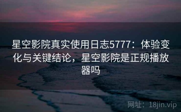 星空影院真实使用日志5777：体验变化与关键结论，星空影院是正规播放器吗