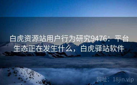 白虎资源站用户行为研究9476：平台生态正在发生什么，白虎驿站软件