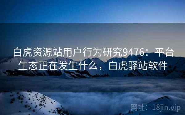 白虎资源站用户行为研究9476：平台生态正在发生什么，白虎驿站软件