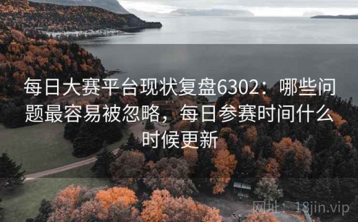 每日大赛平台现状复盘6302：哪些问题最容易被忽略，每日参赛时间什么时候更新