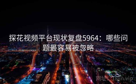 探花视频平台现状复盘5964：哪些问题最容易被忽略