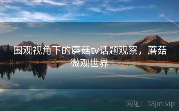 围观视角下的蘑菇tv话题观察，蘑菇微观世界