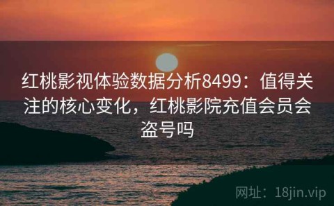 红桃影视体验数据分析8499：值得关注的核心变化，红桃影院充值会员会盗号吗