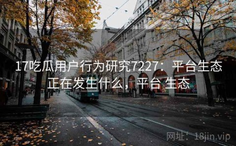 17吃瓜用户行为研究7227：平台生态正在发生什么，平台 生态