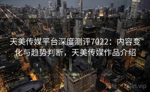 天美传媒平台深度测评7022：内容变化与趋势判断，天美传媒作品介绍