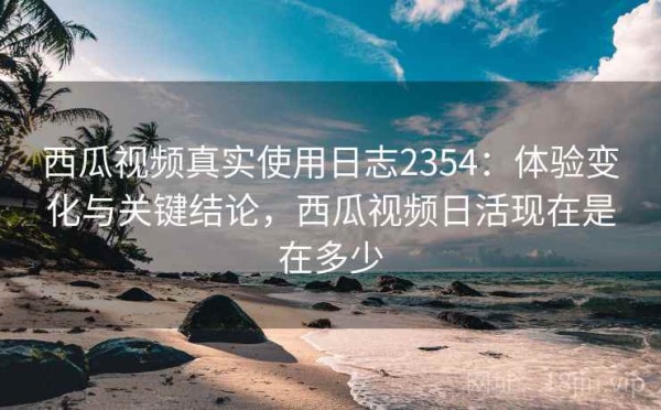 西瓜视频真实使用日志2354：体验变化与关键结论，西瓜视频日活现在是在多少