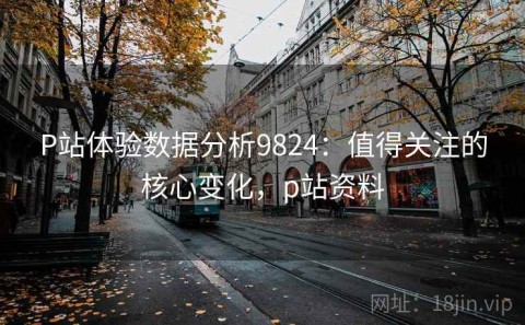 P站体验数据分析9824：值得关注的核心变化，p站资料