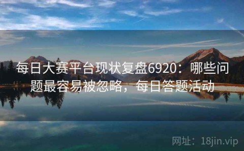 每日大赛平台现状复盘6920：哪些问题最容易被忽略，每日答题活动
