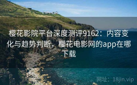樱花影院平台深度测评9162：内容变化与趋势判断，樱花电影网的app在哪下载