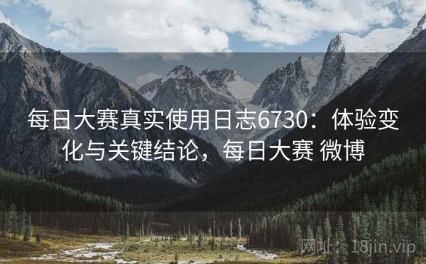 每日大赛真实使用日志6730：体验变化与关键结论，每日大赛 微博