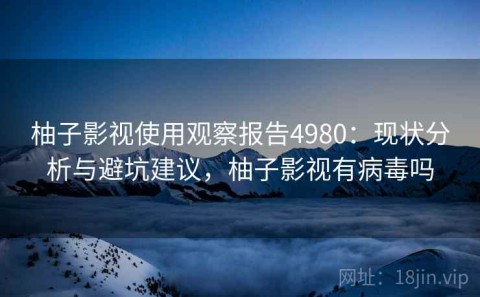 柚子影视使用观察报告4980：现状分析与避坑建议，柚子影视有病毒吗