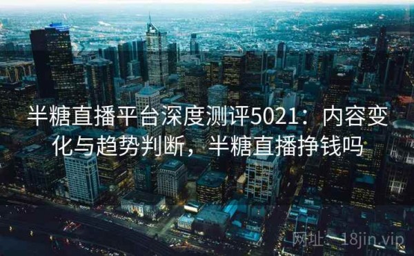 半糖直播平台深度测评5021：内容变化与趋势判断，半糖直播挣钱吗