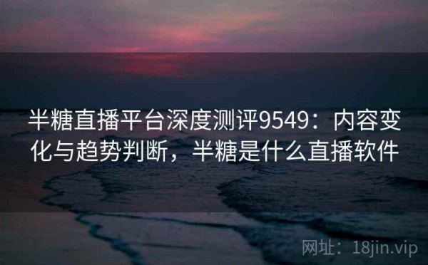 半糖直播平台深度测评9549：内容变化与趋势判断，半糖是什么直播软件