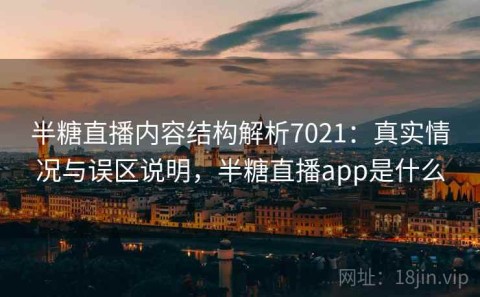 半糖直播内容结构解析7021：真实情况与误区说明，半糖直播app是什么