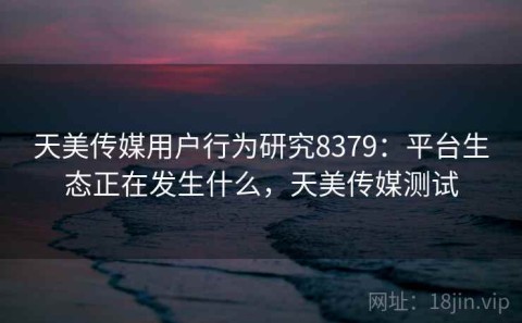 天美传媒用户行为研究8379：平台生态正在发生什么，天美传媒测试