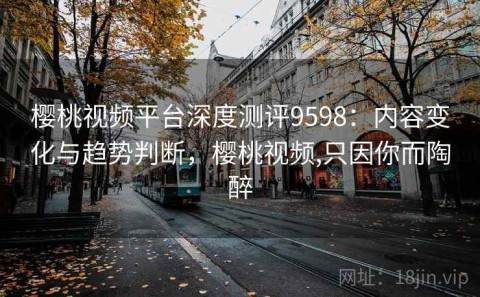 樱桃视频平台深度测评9598：内容变化与趋势判断，樱桃视频,只因你而陶醉