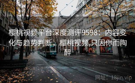 樱桃视频平台深度测评9598：内容变化与趋势判断，樱桃视频,只因你而陶醉