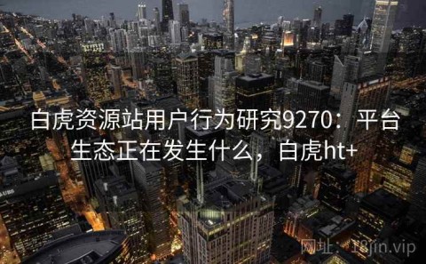 白虎资源站用户行为研究9270：平台生态正在发生什么，白虎ht+