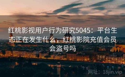红桃影视用户行为研究5045：平台生态正在发生什么，红桃影院充值会员会盗号吗