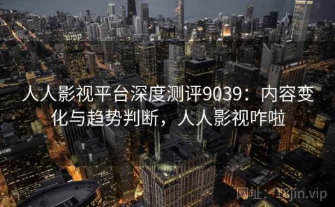 人人影视平台深度测评9039：内容变化与趋势判断，人人影视咋啦