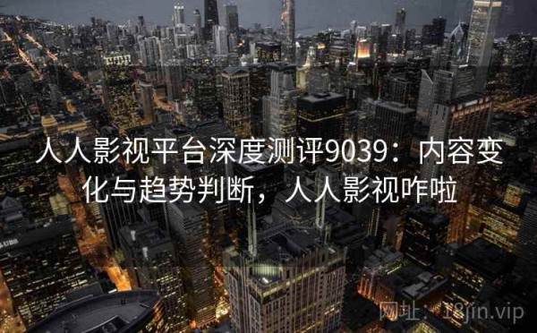 人人影视平台深度测评9039：内容变化与趋势判断，人人影视咋啦