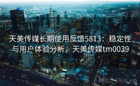 天美传媒长期使用反馈5813：稳定性与用户体验分析，天美传媒tm0039