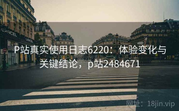 P站真实使用日志6220：体验变化与关键结论，p站2484671