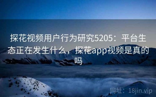 探花视频用户行为研究5205：平台生态正在发生什么，探花app视频是真的吗