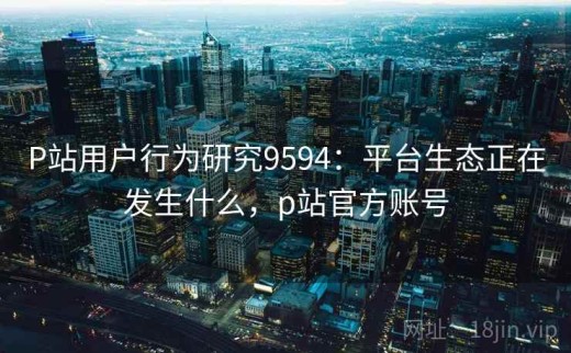 P站用户行为研究9594：平台生态正在发生什么，p站官方账号
