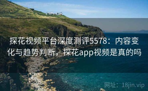 探花视频平台深度测评5578：内容变化与趋势判断，探花app视频是真的吗