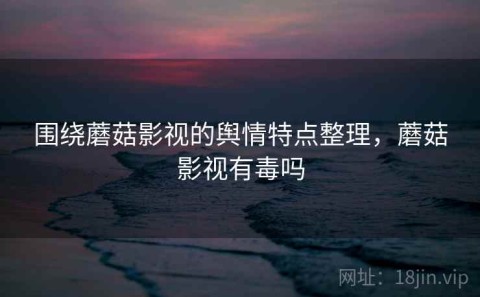 围绕蘑菇影视的舆情特点整理，蘑菇影视有毒吗