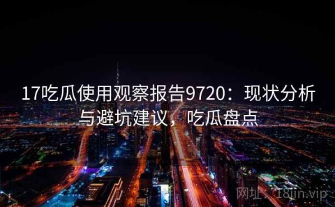 17吃瓜使用观察报告9720：现状分析与避坑建议，吃瓜盘点