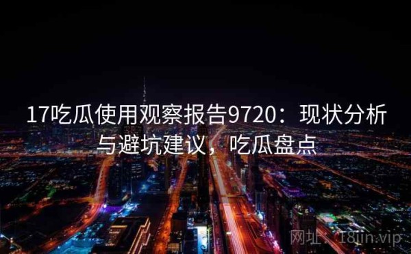 17吃瓜使用观察报告9720：现状分析与避坑建议，吃瓜盘点