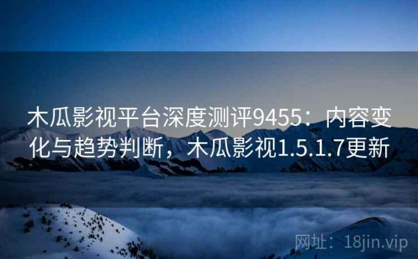 木瓜影视平台深度测评9455：内容变化与趋势判断，木瓜影视1.5.1.7更新