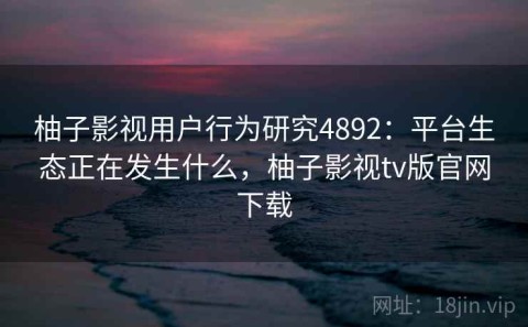 柚子影视用户行为研究4892：平台生态正在发生什么，柚子影视tv版官网下载