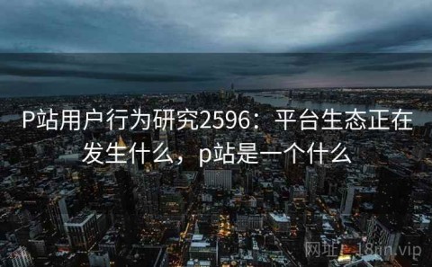 P站用户行为研究2596：平台生态正在发生什么，p站是一个什么