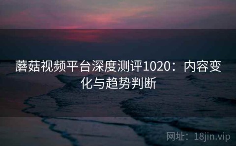 蘑菇视频平台深度测评1020：内容变化与趋势判断