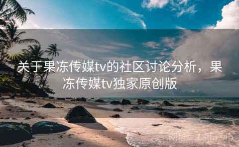 关于果冻传媒tv的社区讨论分析，果冻传媒tv独家原创版
