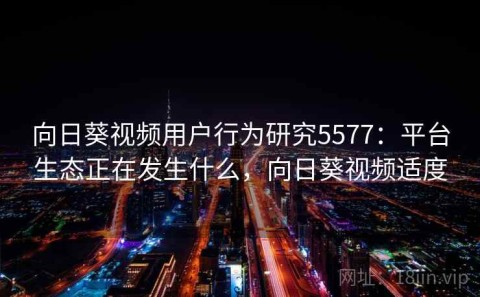 向日葵视频用户行为研究5577：平台生态正在发生什么，向日葵视频适度