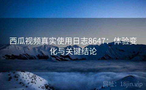 西瓜视频真实使用日志8647：体验变化与关键结论