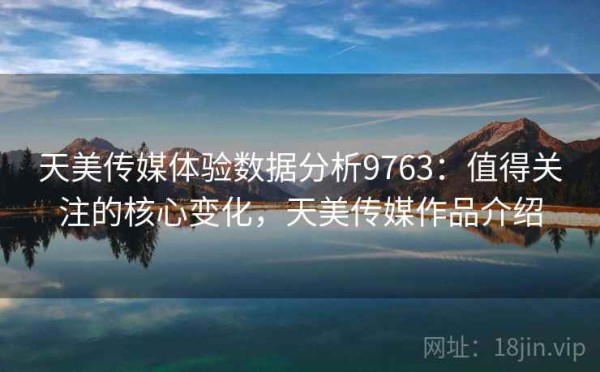 天美传媒体验数据分析9763：值得关注的核心变化，天美传媒作品介绍