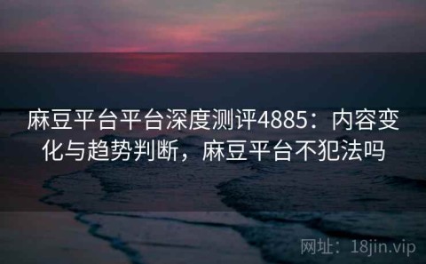 麻豆平台平台深度测评4885：内容变化与趋势判断，麻豆平台不犯法吗
