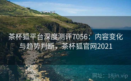 茶杯狐平台深度测评7056：内容变化与趋势判断，茶杯狐官网2021