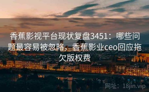 香蕉影视平台现状复盘3451：哪些问题最容易被忽略，香蕉影业ceo回应拖欠版权费