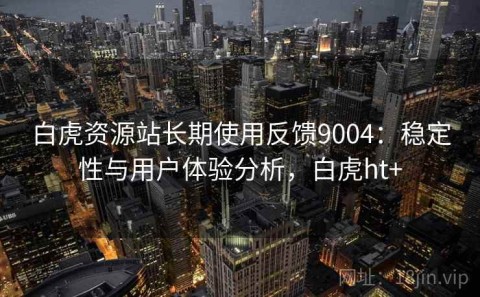 白虎资源站长期使用反馈9004：稳定性与用户体验分析，白虎ht+