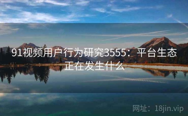 91视频用户行为研究3555：平台生态正在发生什么