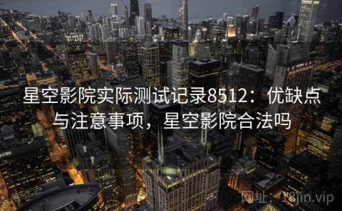 星空影院实际测试记录8512：优缺点与注意事项，星空影院合法吗