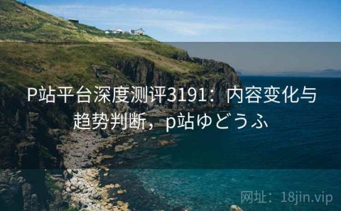 P站平台深度测评3191：内容变化与趋势判断，p站ゆどうふ