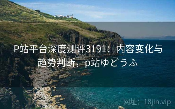 P站平台深度测评3191：内容变化与趋势判断，p站ゆどうふ
