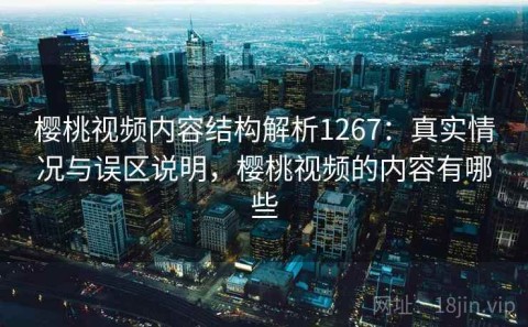 樱桃视频内容结构解析1267：真实情况与误区说明，樱桃视频的内容有哪些